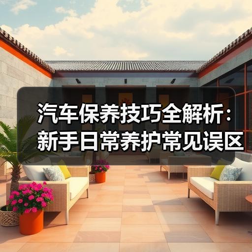 汽车保养技巧全解析：新手日常养护常见误区与处理方法 - 启芯宜民行车讯